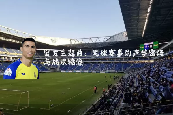 官方主题曲：足球赛事的声学密码与战术镜像