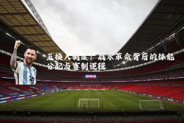 五换人制度：战术革命背后的体能分配与赛制逻辑