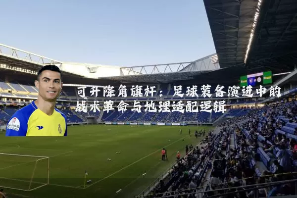 可升降角旗杆:足球装备演进中的战术革命与地理适配逻辑